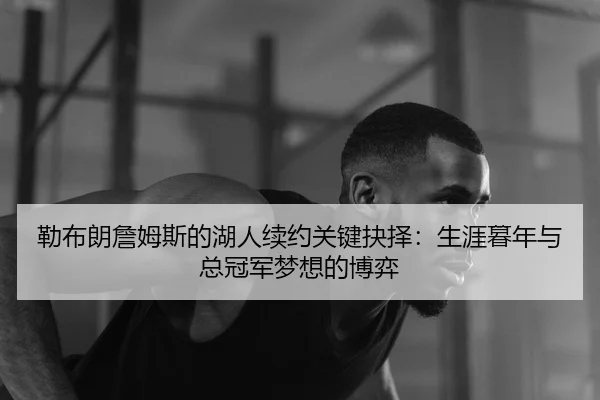 勒布朗詹姆斯的湖人续约关键抉择：生涯暮年与总冠军梦想的博弈
